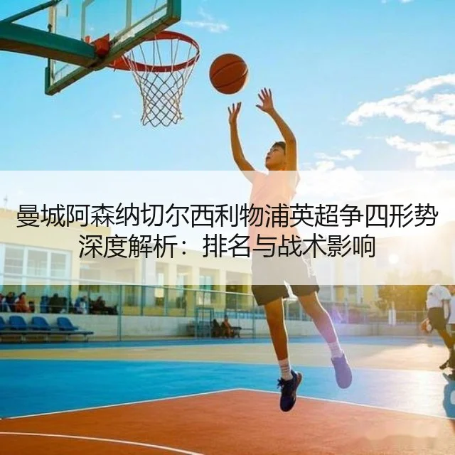 曼城阿森纳切尔西利物浦英超争四形势深度解析：排名与战术影响
