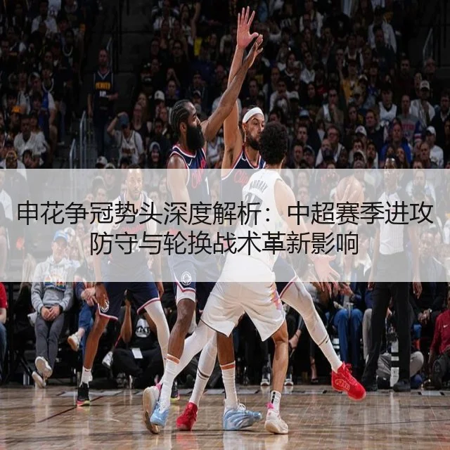 申花争冠势头深度解析：中超赛季进攻防守与轮换战术革新影响（WorldCupChina）