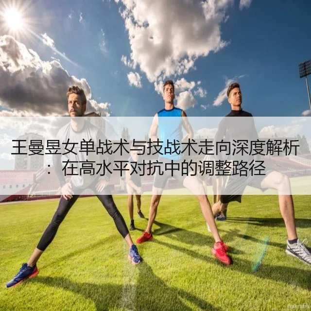 王曼昱女单战术与技战术走向深度解析：在高水平对抗中的调整路径